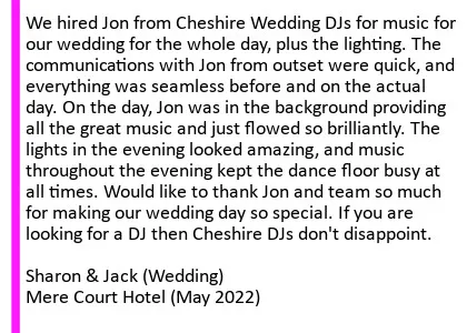 Mere Court 2022 DJ Review - We hired Jon from Cheshire Wedding DJs for music for our wedding for the whole day, plus the lighting. The communications with Jon from outset were quick, and everything was seamless before and on the actual day. On the day, Jon was in the background providing all the great music and just flowed so brilliantly. The lights in the evening looked amazing, and music throughout the evening kept the dance floor busy at all times. Would like to thank Jon and team so much for making our wedding day so special. If you are looking for a DJ then Cheshire DJs don't disappoint.